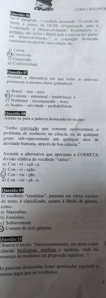 CONCURSO PÚB
Questão 06
No 4° parágrafo, o vocábulo destacado ''O estudo se
limita a países da OCDE (Organização para a
Cooperação e Desenvolvimento Econômico), e,
portanto, não inclui o Brasil nem a maioria dos países
em desenvolvimento.'', a conjunção destacada
estabelece no período uma relação de:
a) Causa.
b) Conclusão
c) Concessão.
d) Conformidade.
Questão 07
Assinale a alternativa em que todas as palavras
pertencem à mesma classe gramatical:
a) Brasil - sete - pior.
b) Evidente - estrutural - estabelecer.
c) Problema - recentemente - mais.
d) Nomes - atividade - probabilidade.
Questão 08
Atente-se para a palavra destacada no trecho:
*Tenho convicção que somente resolveremos o
problema de mulheres na ciência, ou de qualquer
grupo sub-representado em qualquer área de
atividade humana, através de boa ciência.”
Assinale a alternativa que apresenta a CORRETA
divisão silábica do vocábulo “vários”.
a) Con - vi - cçã - o.
b) Con - vi - cção.
c Con - vic - ção.
d) Con - vic - çã - o.
Questão 09
O vocábulo “cientistas”, presente em vários trechos
do texto, é classificado, quanto à flexão de gênero,
como:
a) Masculino.
b) Feminino.
c) Sobrecomum.
de Comum de dois gêneros.
Questão 10
Observe o trecho “Interessantemente, em áreas como
biências biológicas, médicas e agrárias, onde há
presença de mulheres em proporção razoável...''.
As palavras destacadas foram acentuadas seguindo a
nesma regra que os vocábulos:
4