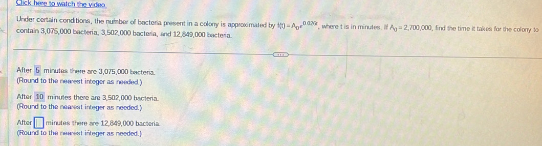 Click here to watch the video.
Under certain conditions, the number of bacteria present in a colony is approximated by f(t)=A_0e^(0.026t) , where t is in minutes. If A_0=2,700,000 , find the time it takes for the colony to
contain 3,075,000 bacteria, 3,502,000 bacteria, and 12,849,000 bacteria.
After 5 minutes there are 3,075,000 bacteria.
(Round to the nearest integer as needed.)
After 10 minutes there are 3,502,000 bacteria.
(Round to the nearest integer as needed.)
After □ minutes there are 12,849,000 bacteria.
(Round to the nearest integer as needed.)