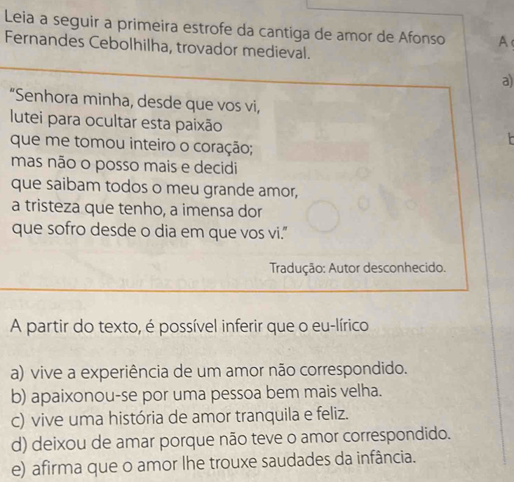 Leia a seguir a primeira estrofe da cantiga de amor de Afonso A
Fernandes Cebolhilha, trovador medieval.
a)
“Senhora minha, desde que vos vi,
lutei para ocultar esta paixão
que me tomou inteiro o coração;
mas não o posso mais e decidi
que saibam todos o meu grande amor,
a tristeza que tenho, a imensa dor
que sofro desde o dia em que vos vi.”
Tradução: Autor desconhecido.
A partir do texto, é possível inferir que o eu-lírico
a) vive a experiência de um amor não correspondido.
b) apaixonou-se por uma pessoa bem mais velha.
c) vive uma história de amor tranquila e feliz.
d) deixou de amar porque não teve o amor correspondido.
e) afirma que o amor lhe trouxe saudades da infância.