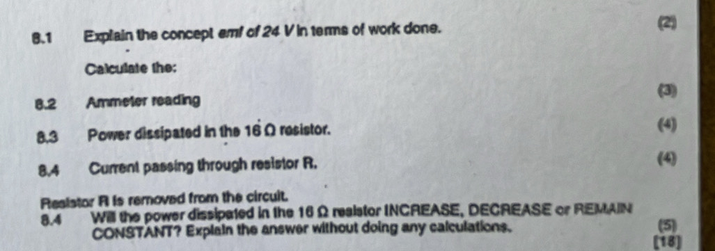 8.1 Explain the concept emf of 24 V in terms of work done. 
(2) 
Calculate the:
8.2 Ammeter reading (3) 
8,.3 Power dissipated in the 16 Ω resistor. 
(4) 
8.4 Current passing through resistor R. 
(4) 
Reaistor A is removed from the circuit. 
8.4 Will the power dissipated in the 16 Ω reaistor INCREASE, DECREASE or REMAIN 
CONSTANT? Explain the answer without doing any calculations. (5) 
[18]