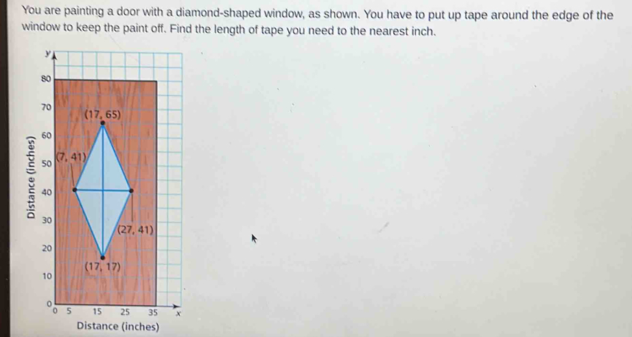 You are painting a door with a diamond-shaped window, as shown. You have to put up tape around the edge of the
window to keep the paint off. Find the length of tape you need to the nearest inch.
x
Distance (inches)