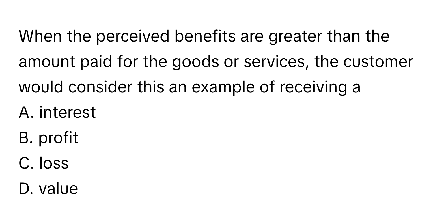 When the perceived benefits are greater than the amount paid for the goods or services, the customer would consider this an example of receiving a 

A. interest
B. profit
C. loss
D. value