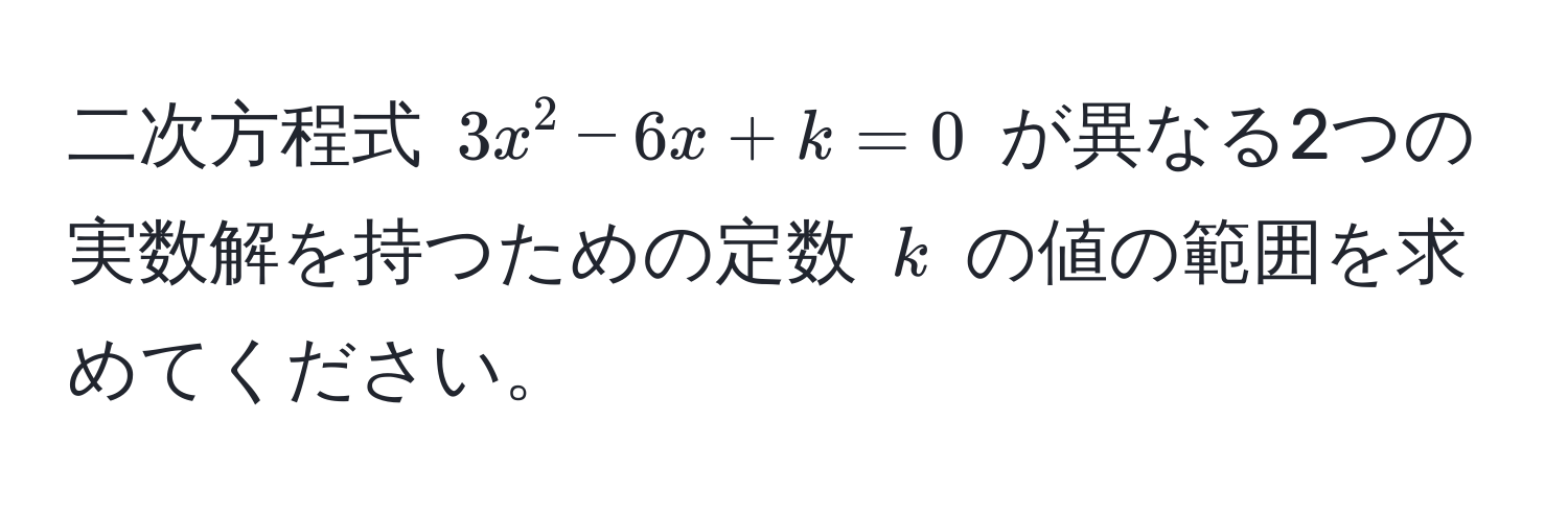 二次方程式 $3x^2 - 6x + k = 0$ が異なる2つの実数解を持つための定数 $k$ の値の範囲を求めてください。