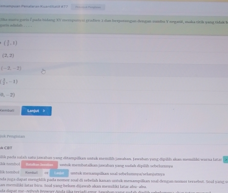 emampuan Penalaran Kuantitatif #77 Petolok Pengision 
Jika suatu garis 4 pada bidang x) mempunyai gradien 2 dan berpotongan dengan sumbu Y negatif, maka titik yang tidak b 
garis adalah . . . .
( 3/2 ,1)
(2,2)
(-2,-2)
( 3/2 ,-1)
0,-2)
Kembalil Lanjut > 
Juk Pengisian 
k CBT 
Klik pada salah satu jawaban yang ditampilkan untuk memilih jawaban. Jawaban yang đipilih akan memiliki warna latar 
lik tombol Batalikan Iewsban untuk membatalkan jawaban yang sudah dipilih sebelumnya 
lik tombol Kembali or Lan]ut untuk menampilkan soal sebelumnya/selanjutnya 
ada juga dapat mengklik pada nomor soal di sebelah kanan untuk menampilkan soal dengan nomor tersebut. Soal yang s 
kan memiliki latar biru. Soal yang belum dijawab akan memiliki latar abu-abu. 
ada dapat me-refresh browser Anda jika teriadi error. Jawahan vang sudab dir