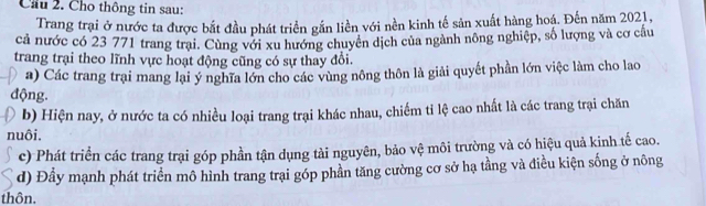 Cầu 2. Cho thông tin sau:
Trang trại ở nước ta được bắt đầu phát triển gắn liền với nền kinh tế sản xuất hàng hoá. Đến năm 2021,
cả nước có 23 771 trang trại. Cùng với xu hướng chuyên dịch của ngành nông nghiệp, số lượng và cơ cấu
trang trại theo lĩnh vực hoạt động cũng có sự thay đổi.
a) Các trang trại mang lại ý nghĩa lớn cho các vùng nông thôn là giải quyết phần lớn việc làm cho lao
động.
b) Hiện nay, ở nước ta có nhiều loại trang trại khác nhau, chiếm tỉ lệ cao nhất là các trang trại chăn
nuôi.
c) Phát triển các trang trại góp phần tận dụng tài nguyên, bảo vệ môi trường và có hiệu quả kinh tế cao.
d) Đầy mạnh phát triển mô hình trang trại góp phần tăng cường cơ sở hạ tầng và điều kiện sống ở nông
thôn.