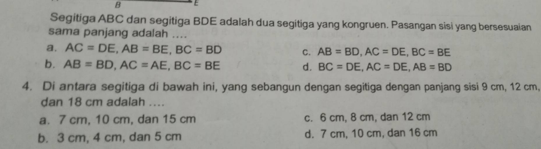 Segitiga ABC dan segitiga BDE adalah dua segitiga yang kongruen. Pasangan sisi yang bersesuaian
sama panjang adalah ....
a. AC=DE, AB=BE, BC=BD C. AB=BD, AC=DE, BC=BE
b. AB=BD, AC=AE, BC=BE d. BC=DE, AC=DE, AB=BD
4. Di antara segitiga di bawah ini, yang sebangun dengan segitiga dengan panjang sisi 9 cm, 12 cm,
dan 18 cm adalah ....
a. 7 cm, 10 cm, dan 15 cm c. 6 cm, 8 cm, dan 12 cm
b. 3 cm, 4 cm, dan 5 cm d. 7 cm, 10 cm, dan 16 cm