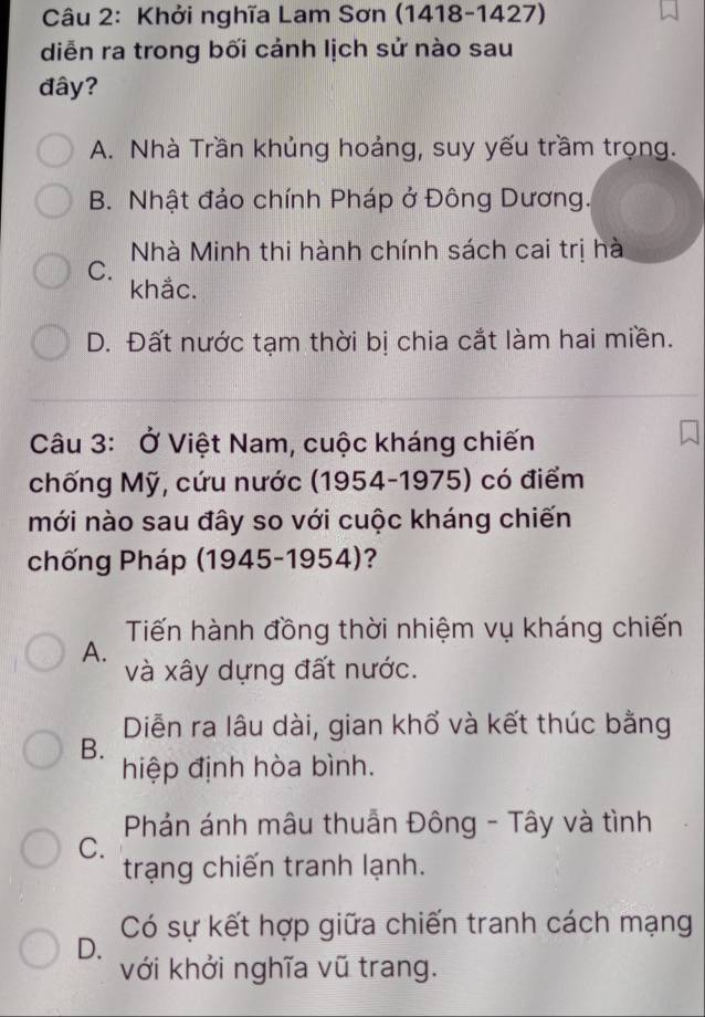 Khởi nghĩa Lam Sơn (1418-1427)
diễn ra trong bối cảnh lịch sử nào sau
đây?
A. Nhà Trần khủng hoảng, suy yếu trầm trọng.
B. Nhật đảo chính Pháp ở Đông Dương.
Nhà Minh thi hành chính sách cai trị hà
C.
khắc.
D. Đất nước tạm thời bị chia cắt làm hai miền.
Câu 3: Ở Việt Nam, cuộc kháng chiến
chống Mỹ, cứu nước (1954-1975) có điểm
mới nào sau đây so với cuộc kháng chiến
chống Pháp (1945-1954)?
Tiến hành đồng thời nhiệm vụ kháng chiến
A.
và xây dựng đất nước.
Diễn ra lâu dài, gian khổ và kết thúc bằng
B.
hiệp định hòa bình.
Phản ánh mâu thuẫn Đông - Tây và tình
C.
trạng chiến tranh lạnh.
Có sự kết hợp giữa chiến tranh cách mạng
D.
với khởi nghĩa vũ trang.