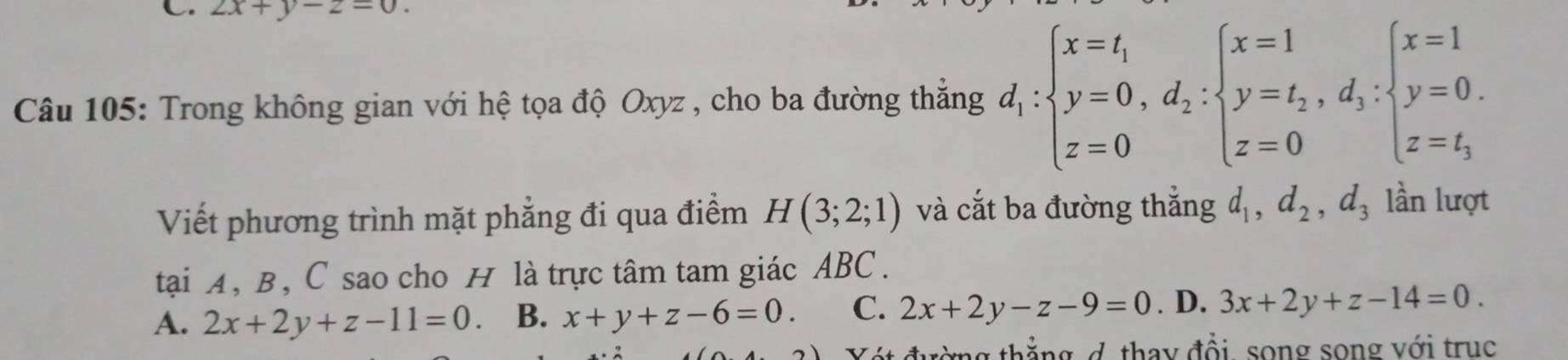 2x+y-2=0. 
Câu 105: Trong không gian với hệ tọa độ Oxyz , cho ba đường thắng d_1:beginarrayl x=t_1 y=0, d_2:beginarrayl x=1 y=t_2, d_3: z=0endarray.  beginarrayl x=1 y=0. z=t_3endarray.
Viết phương trình mặt phẳng đi qua điểm H(3;2;1) và cắt ba đường thắng d_1, d_2, d_3 lần lượt
tại A, B, C sao cho H là trực tâm tam giác ABC.
A. 2x+2y+z-11=0 B. x+y+z-6=0. C. 2x+2y-z-9=0. D. 3x+2y+z-14=0. 
Vát đường thắng d, thay đổi, song song với trục