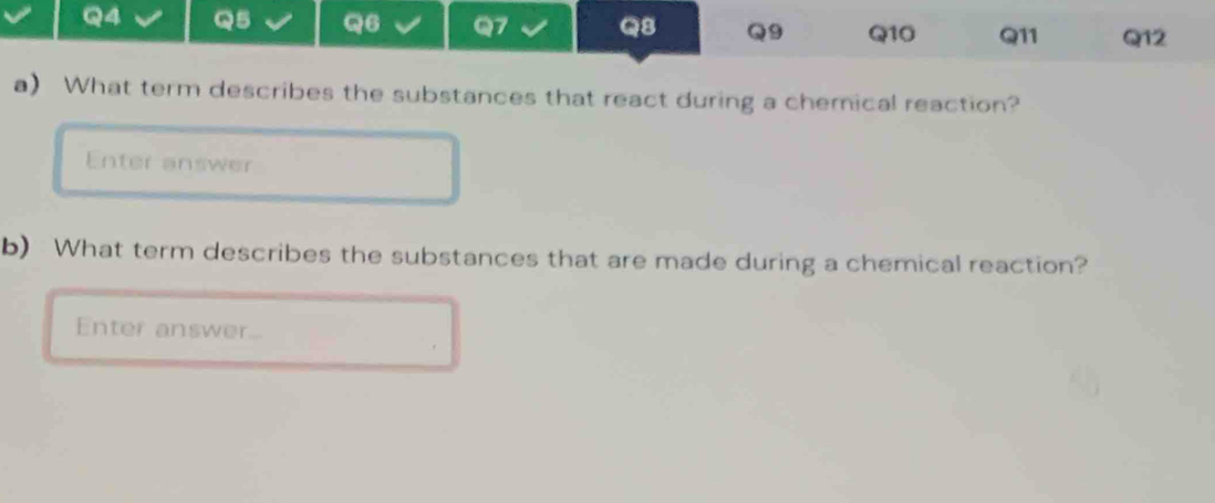 Q4 Q5 Q6 Q7 Q8 Q9 Q10 Q11 Q12
a) What term describes the substances that react during a chemical reaction? 
Enter answer 
b) What term describes the substances that are made during a chemical reaction? 
Enter answer...