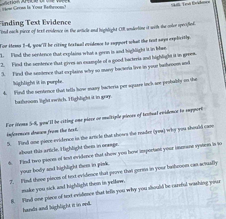 fiction Article of the w e e 
Skill: Text Evidence 
How Gross Is Your Bathroom? 
Finding Text Evidence 
Find each piece of text evidence in the article and highlight OR underline it with the color specified. 
For items 1-4, you'll be citing textual evidence to support what the text says explicitly. 
1. Find the sentence that explains what a germ is and highlight it in blue. 
2. Find the sentence that gives an example of a good bacteria and highlight it in green. 
3. Find the sentence that explains why so many bacteria live in your bathroom and 
highlight it in purple. 
4. Find the sentence that tells how many bacteria per square inch are probably on the 
bathroom light switch. Highlight it in gray. 
For items 5-8, you'll be citing one piece or multiple pieces of textual evidence to support 
inferences drawn from the text. 
5. Find one piece evidence in the article that shows the reader (you) why you should care 
about this article. Highlight them in orange. 
6. Find two pieces of text evidence that show you how important your immune system is to 
your body and highlight them in pink, 
7. Find three pieces of text evidence that prove that germs in your bathroom can actually 
make you sick and highlight them in yellow. 
8. Find one piece of text evidence that tells you why you should be careful washing your 
hands and highlight it in red.