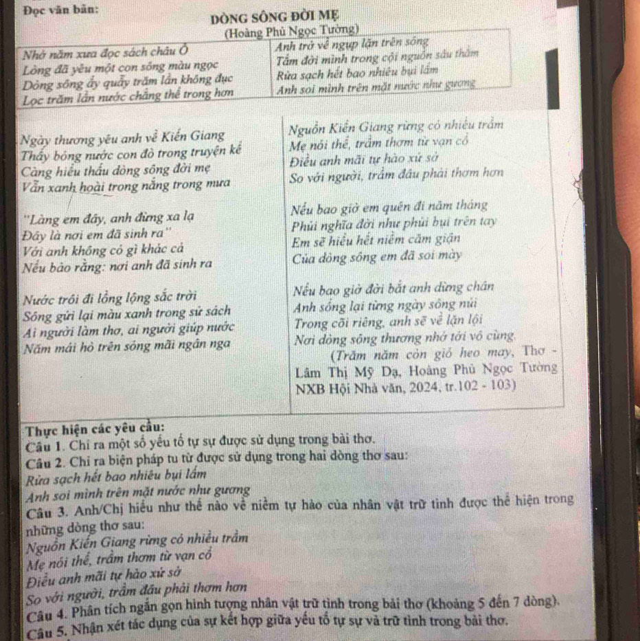 Đọc văn bản:
DònG SônG đời Mẹ
(Hoàng Phủ Ngọc Tường)
Nhớ năm xưa đọc sách châu Ô Anh trở về ngụp lận trên sống
Lồng đã yêu một con sống màu ngọc Tấm đời mình trong cội nguồn sâu thăm
Dòng sông ẩy quảy trăm lần không đục  ửa sạch hết bao nhiêu bụi lấm
Lọc trăm lần nước chắng thể trong hơn Anh soi mình trên mặt nước như gượng
Ngày thương yêu anh về Kiến Giang Nguồn Kiến Giang rừng có nhiều trầm
Thấy bóng nước con đò trong truyện kế Mẹ nói thể, trấm thơm từ vạn cổ
Càng hiểu thấu dòng sông đời mẹ Điều anh mãi tự hào xứ sở
Vẫn xanh hoài trong nắng trong mưa So với người, trầm đầu phải thơm hơn
''Làng em đây, anh đừng xa lạ Nếu bao giờ em quên đi năm tháng
Đây là nơi em đã sinh ra'' Phi nghĩa đời như phủi bui trên tay
Với anh không có gì khác cả Em sẽ hiểu hết niểm căm giận
Nếu bào rằng: nơi anh đã sinh ra Của dông sông em đã soi mày
Nước trồi đi lồng lộng sắc trời Nếu bao giờ đời bắt anh dừng chân
Sông gửi lại màu xanh trong sử sách Anh sống lại từng ngày sông núi
Ai người làm thơ, ai người giúp nước Trong cõi riêng, anh sẽ về lặn lội
Năm mái hò trên sông mãi ngân nga Nơi dộng sông thương nhớ tới vô cùng,
(Trăm năm còn giỏ heo may, Thơ -
Lâm Thị Mỹ Dạ, Hoàng Phủ Ngọc Tường
NXB Hội Nhà văn, 2024, tr.102 - 103)
Thực hiện các yêu cầu:
Câu 1. Chỉ ra một số yếu tổ tự sự được sử dụng trong bài thơ.
Câu 2. Chỉ ra biện pháp tu từ được sử dụng trong hai dòng thơ sau:
Rửa sạch hết bao nhiêu bụi lấm
Anh sơi mình trên mặt nước như gương
Câu 3. Anh/Chị hiểu như thế nào về niềm tự hào của nhân vật trữ tình được thể hiện trong
những dòng thơ sau:
Nguồn Kiến Giang rừng có nhiều trầm
Mẹ nói thể, trầm thơm từ vạn cổ
Điểu anh mãi tự hào xứ sở
So với người, trầm đầu phải thơm hơn
Câu 4. Phân tích ngắn gọn hình tượng nhân vật trữ tình trong bài thơ (khoảng 5 đến 7 dòng).
Câu 5. Nhận xét tác dụng của sự kết hợp giữa yểu tổ tự sự và trữ tình trong bài thơ.
