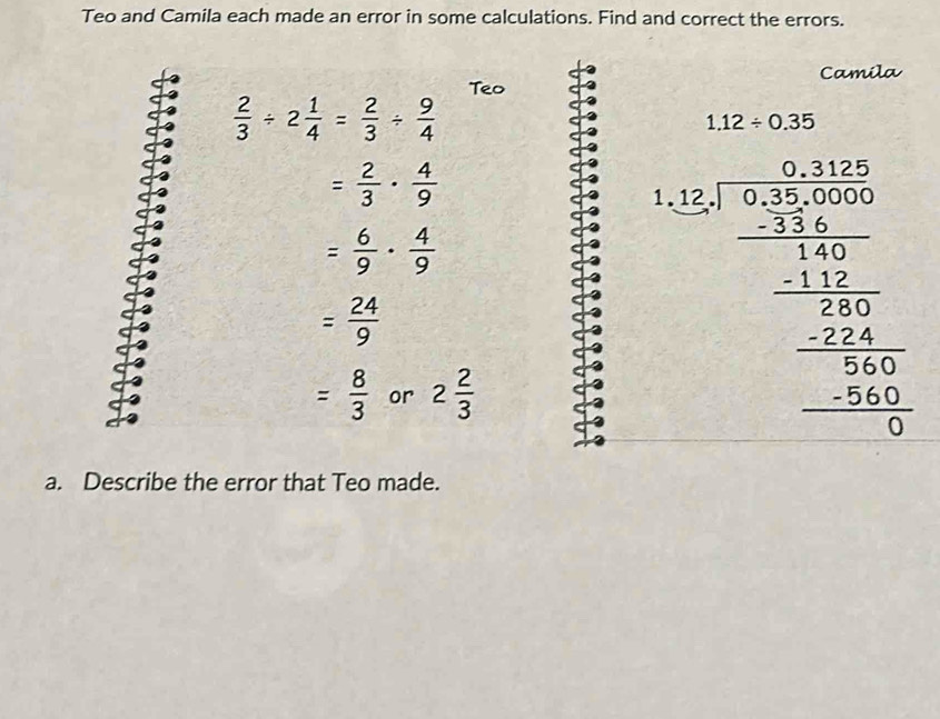 Teo and Camila each made an error in some calculations. Find and correct the errors. 
Camila 
Teo
 2/3 / 2 1/4 = 2/3 /  9/4 
1.12/ 0.35
= 2/3 ·  4/9 
= 6/9 ·  4/9 
= 24/9 
= 8/3  or 2 2/3 
beginarrayr 1.52encloselongdiv 52encloselongdiv 300.56756/ -10 hline 100 -2452 hline 06 - hline 0 -16 hline 0endarray
a. Describe the error that Teo made.