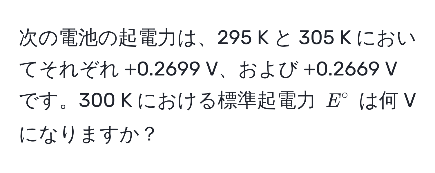 次の電池の起電力は、295 K と 305 K においてそれぞれ +0.2699 V、および +0.2669 V です。300 K における標準起電力 $E°$ は何 V になりますか？