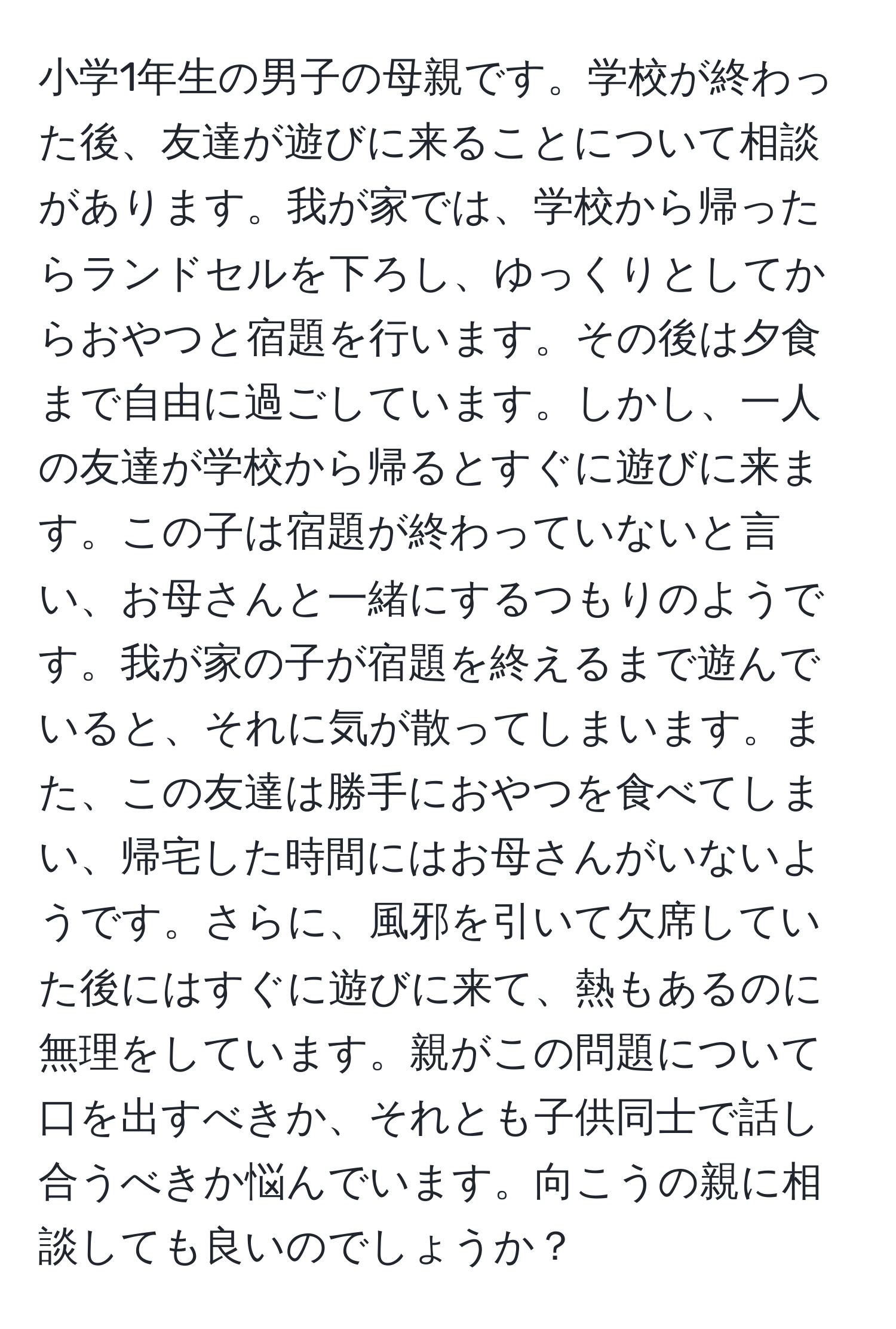 小学1年生の男子の母親です。学校が終わった後、友達が遊びに来ることについて相談があります。我が家では、学校から帰ったらランドセルを下ろし、ゆっくりとしてからおやつと宿題を行います。その後は夕食まで自由に過ごしています。しかし、一人の友達が学校から帰るとすぐに遊びに来ます。この子は宿題が終わっていないと言い、お母さんと一緒にするつもりのようです。我が家の子が宿題を終えるまで遊んでいると、それに気が散ってしまいます。また、この友達は勝手におやつを食べてしまい、帰宅した時間にはお母さんがいないようです。さらに、風邪を引いて欠席していた後にはすぐに遊びに来て、熱もあるのに無理をしています。親がこの問題について口を出すべきか、それとも子供同士で話し合うべきか悩んでいます。向こうの親に相談しても良いのでしょうか？