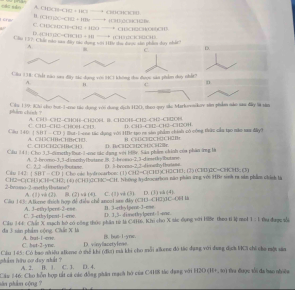 các sản  00 phần
A.
B. CH3CH-CH2+HClto CH3CHClCH3
crar (CH3)2C=CH2+HBrto (CH3)2CHCH2Be
a/' C. CH3CH2CH-CH2+H2Oto CH3CH2CH(OH)CH3
D. (CH3)2C=CHCH3+HIto (CH3)2C 1CH2CH3
Cầu 137: Chất nào sau đây tác dụng với HBr thu được sản phẩm duy nhất?
A.
B.
C.
D.
Câu 138: Chất nào sau đây tác dụng với HCl không thu được sân phẩm duy nhất?
A. B. C.
D.
Cầu 139: Khi cho but-1-ene tác dụng với dung dịch H2O, theo quy tắc Markovnikov sản phẩm nào sau đây là sản
phẩm chính ?
A. CH3--CH2-CHOH−CH2OH. B. CH2OH-CH2−CH2-CH2OH.
C. CH3−CH2−CHOH-CH3. D. CH3-CH2-CH2-CH2OH.
Cầu 140:  SBT — CD  But-1-ene tác dụng với HBr tạo ra sản phám chính có công thức cầu tạo não sau đây?
A. CH3CHBrCHBrCH3 B. CH3CH2CH2CH2Br.
C. CH3CH2CHBrCH3. D. BrCH2CH2CH2CH2Br.
Câu 141: Cho 3,3-dimethylbut-1-ene tác dụng với HBr. Sản phẩm chính của phản ứng là
A. 2-bromo-3,3-dimethylbutane.B. 2-bromo-2,3-dimethylbutane.
C. 2,2 -dimethylbutane. D. 3-bromo-2,2-dimethylbutane.
Câu 142: ( SBT - CD ) Cho các hydrocarbon: (1) Cl 12=C(CH3)CH2CH3;(2)( CH3)2C= CHCH3;(3)
CH =C(CH3)CH=CH2; (4) (CH 3)2CHC=CH. Những hydrocarbon não phản ứng với HBr sinh ra sản phẩm chính là
2-bromo-2-methylbutane?
A. (1) và (2). B. (2) và (4). C. (1) vă (3). D. (3) và (4).
Câu 143: Alkene thích hợp đề điều chế ancol sau đây (CH3-CH2)3C-OH là
A. 3-ethylpent-2-ene. B. 3-ethylpent-3-ene.
C. 3-ethylpent-1-ene. D. 3,3- dimethylpent-1-ene.
Câu 144: Chất X mạch hở có công thức phần tử là C4H6, Khi cho X tác dụng với HBr theo tỉ lệ mol 1:1 thu được tối
đa 3 sản phẩm cộng. Chất X là
A. but- I -ene. B. but-1-yne.
C. but-2-yne. D. vinylacetylene.
Câu 145: Có bao nhiêu alkene ở thể khí (đkt) mã khi cho mỗi alkene đó tác dụng với dung dịch HCl chỉ cho một sản
phẩm hữu cơ duy nhất ?
A. 2. B. 1. C. 3. D. 4.
Câu 146: Cho hỗn hợp tất cả các đồng phân mạch hở của C4H8 tác dụng với H2O(H+,to) thu được tối đa bao nhiêu
sản phẩm cộng ?