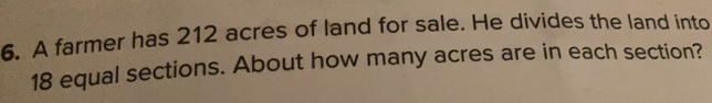 A farmer has 212 acres of land for sale. He divides the land into
18 equal sections. About how many acres are in each section?