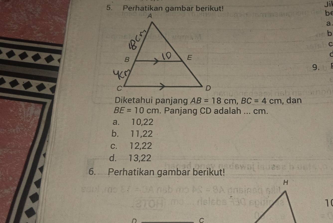 Jil
be
a.
b
C
9.
Diketahui panjang AB=18cm, BC=4cm , dan
BE=10cm. Panjang CD adalah ... cm.
a. 10, 22
b. 11, 22
c. 12, 22
d. 13, 22
6. Perhatikan gambar berikut!
10
D
C