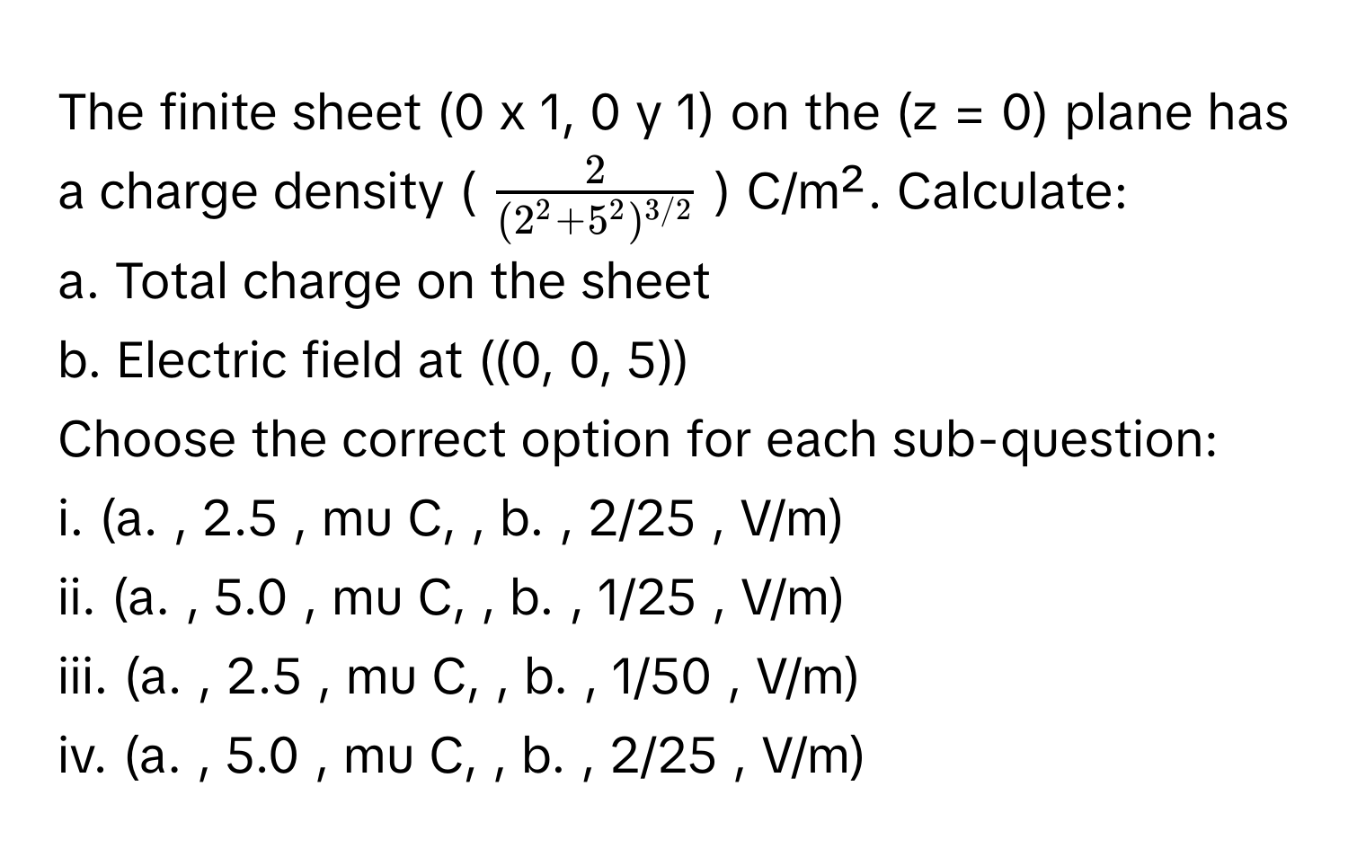 The finite sheet (0 x 1, 0 y 1) on the (z = 0) plane has a charge density ($ frac2(2^(2 + 5^2)^3/2) $) C/m². Calculate:

a. Total charge on the sheet
b. Electric field at ((0, 0, 5))

Choose the correct option for each sub-question:
i. (a. , 2.5 , mu C, , b. , 2/25 , V/m)
ii. (a. , 5.0 , mu C, , b. , 1/25 , V/m)
iii. (a. , 2.5 , mu C, , b. , 1/50 , V/m)
iv. (a. , 5.0 , mu C, , b. , 2/25 , V/m)