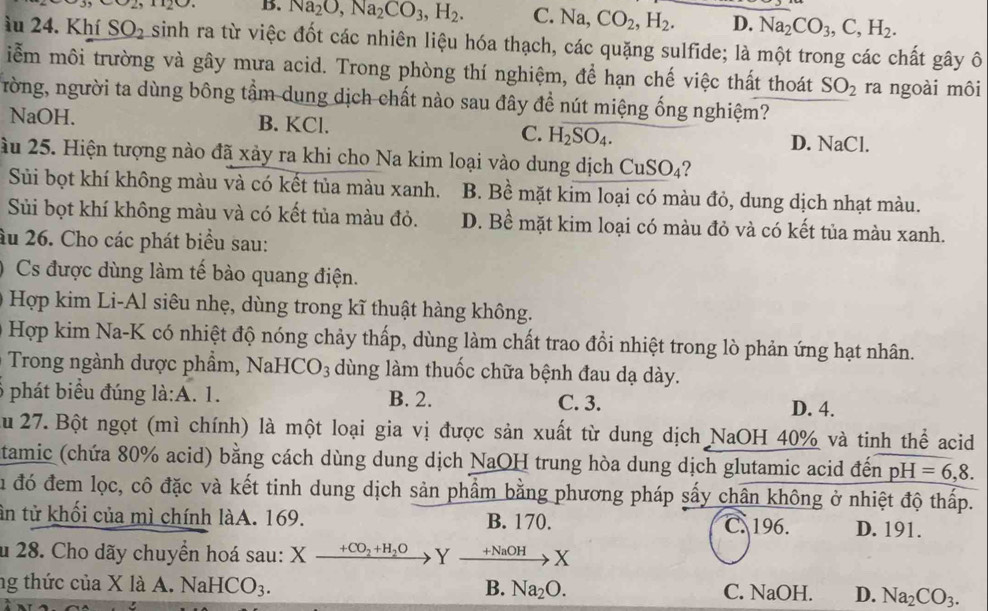 B. Na_2O,Na_2CO_3,H_2. C. V a. CO_2,H_2. D. Na_2CO_3,C,H_2.
àu 24. Khí SO_2 sinh ra từ việc đốt các nhiên liệu hóa thạch, các quặng sulfide; là một trong các chất gây ô
iễm môi trường và gây mưa acid. Trong phòng thí nghiệm, để hạn chế việc thất thoát SO_2 ra ngoài môi
ròng, người ta dùng bông tầm dung dịch chất nào sau đây đề nút miệng ống nghiệm?
NaOH. B. KCl. C. H_2SO_4. D. NaCl.
ầu 25. Hiện tượng nào đã xảy ra khi cho Na kim loại vào dung dịch CuSO_4 2
Sủi bọt khí không màu và có kết tủa màu xanh. B. Bề mặt kim loại có màu đỏ, dung dịch nhạt màu.
Sủi bọt khí không màu và có kết tủa màu đỏ. D. Bề mặt kim loại có màu đỏ và có kết tủa màu xanh.
âu 26. Cho các phát biểu sau:
Cs được dùng làm tế bào quang điện.
Hợp kim Li-Al siêu nhẹ, dùng trong kĩ thuật hàng không.
Hợp kim Na-K có nhiệt độ nóng chảy thấp, dùng làm chất trao đổi nhiệt trong lò phản ứng hạt nhân.
Trong ngành dược phẩm, N aHCO_3 dùng làm thuốc chữa bệnh đau dạ dày.
9 phát biểu đúng ldot a:A. 1. B. 2. C. 3.
D. 4.
Au 27. Bột ngọt (mì chính) là một loại gia vị được sản xuất từ dung dịch NaOH 40% và tinh thể acid
tamic (chứa 80% acid) bằng cách dùng dung dịch NaOH trung hòa dung dịch glutamic acid đến pH =6,8.
Su đó đem lọc, cô đặc và kết tinh dung dịch sản phẩm bằng phương pháp sấy chân không ở nhiệt độ thấp.
ân tử khối của mì chính làA. 169. B. 170. C. 196. D. 191.
u 28. Cho dãy chuyển hoá sau: Xfrac +CO_2+H_2O Y xrightarrow +NaOHX
ng thức của X I aA.NaHCO_3. B. Na_2O. C. NaOH. D. Na_2CO_3.