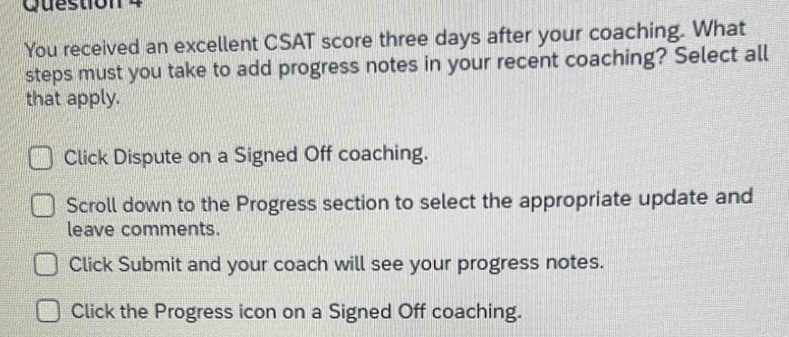 You received an excellent CSAT score three days after your coaching. What
steps must you take to add progress notes in your recent coaching? Select all
that apply.
Click Dispute on a Signed Off coaching.
Scroll down to the Progress section to select the appropriate update and
leave comments.
Click Submit and your coach will see your progress notes.
Click the Progress icon on a Signed Off coaching.