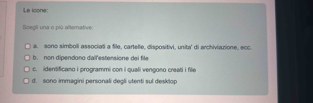 Le icone:
Scegli una o più alternative:
a. sono simboli associati a file, cartelle, dispositivi, unita' di archiviazione, ecc.
b. non dipendono dall'estensione dei file
c. identificano i programmi con i quali vengono creati i file
d. sono immagini personali degli utenti sul desktop