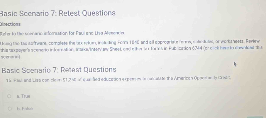 Basic Scenario 7: Retest Questions
Directions
Refer to the scenario information for Paul and Lisa Alexander.
Using the tax software, complete the tax return, including Form 1040 and all appropriate forms, schedules, or worksheets. Review
this taxpayer's scenario information, Intake/Interview Sheet, and other tax forms in Publication 6744 (or click here to download this
scenario).
Basic Scenario 7: Retest Questions
15. Paul and Lisa can claim $1,250 of qualified education expenses to calculate the American Opportunity Credit.
a. True
b. False