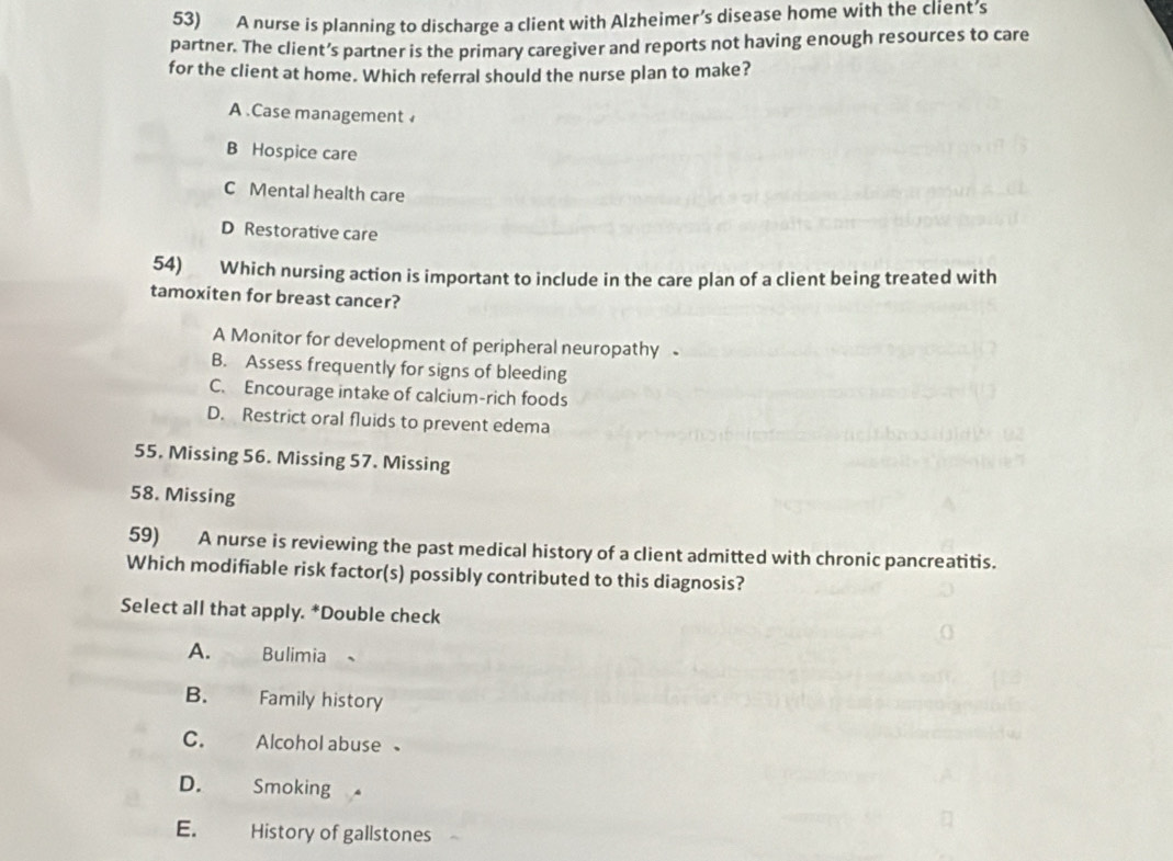 A nurse is planning to discharge a client with Alzheimer’s disease home with the client’s
partner. The client’s partner is the primary caregiver and reports not having enough resources to care
for the client at home. Which referral should the nurse plan to make?
A .Case management
B Hospice care
C Mental health care
D Restorative care
54) Which nursing action is important to include in the care plan of a client being treated with
tamoxiten for breast cancer?
A Monitor for development of peripheral neuropathy
B. Assess frequently for signs of bleeding
C. Encourage intake of calcium-rich foods
D. Restrict oral fluids to prevent edema
55. Missing 56. Missing 57. Missing
58. Missing
59) A nurse is reviewing the past medical history of a client admitted with chronic pancreatitis.
Which modifiable risk factor(s) possibly contributed to this diagnosis?
Select all that apply. *Double check
A. Bulimia 、
B. Family history
C. Alcohol abuse
D. Smoking
E. History of gallstones