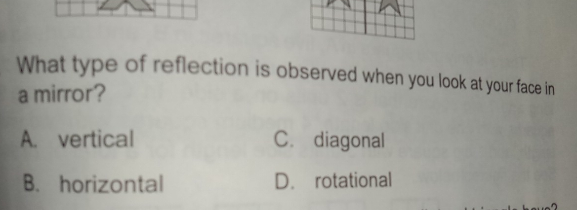 What type of reflection is observed when you look at your face in
a mirror?
A. vertical C. diagonal
B. horizontal D. rotational