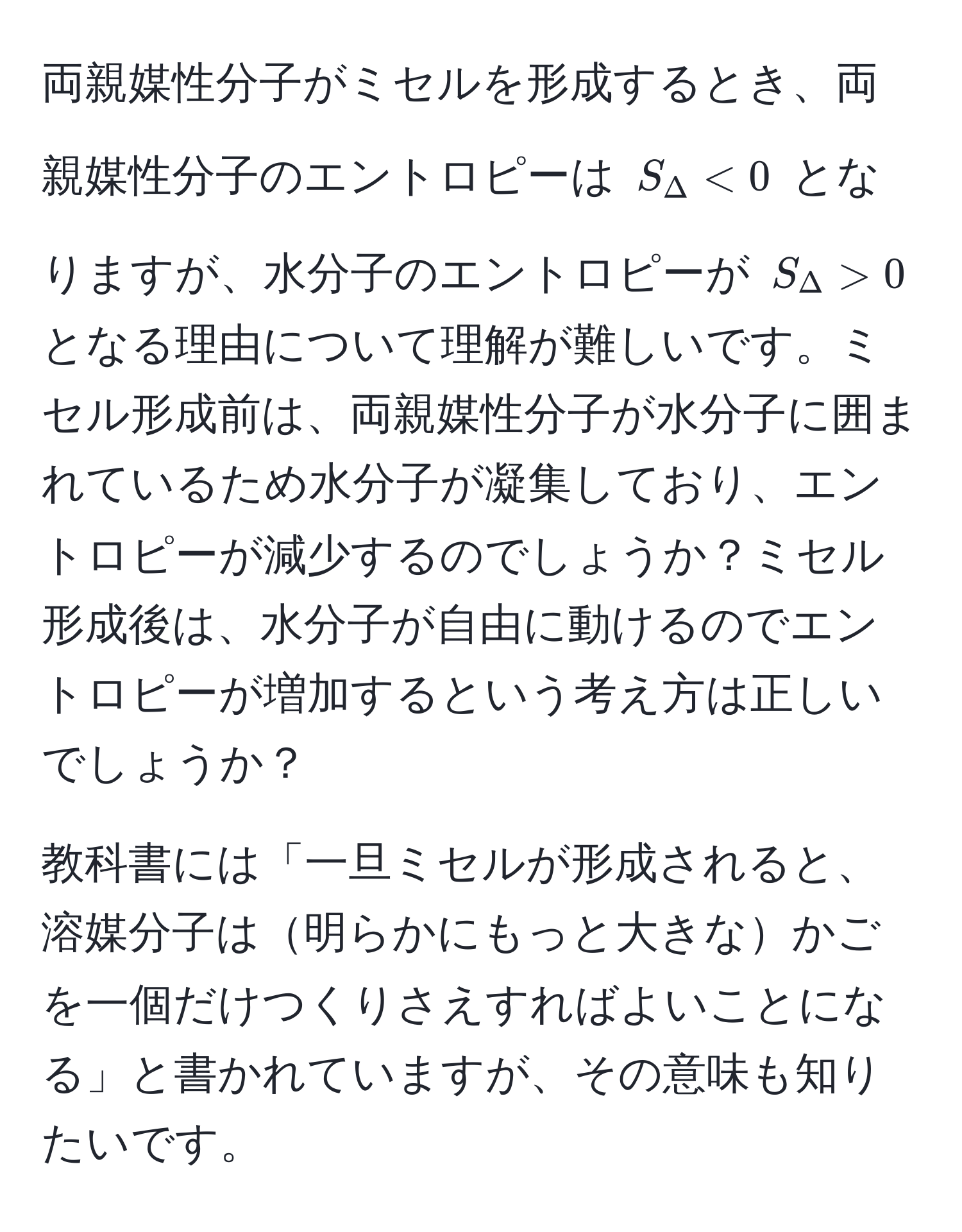 両親媒性分子がミセルを形成するとき、両親媒性分子のエントロピーは $S_Delta < 0$ となりますが、水分子のエントロピーが $S_Delta > 0$ となる理由について理解が難しいです。ミセル形成前は、両親媒性分子が水分子に囲まれているため水分子が凝集しており、エントロピーが減少するのでしょうか？ミセル形成後は、水分子が自由に動けるのでエントロピーが増加するという考え方は正しいでしょうか？

教科書には「一旦ミセルが形成されると、溶媒分子は明らかにもっと大きなかごを一個だけつくりさえすればよいことになる」と書かれていますが、その意味も知りたいです。