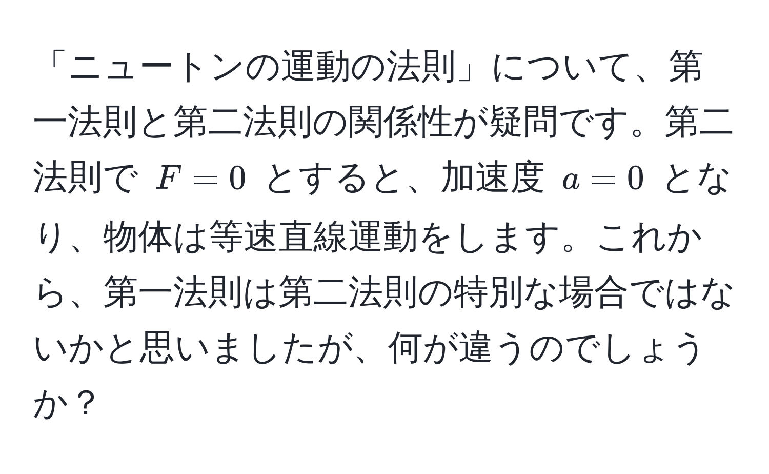 「ニュートンの運動の法則」について、第一法則と第二法則の関係性が疑問です。第二法則で $F=0$ とすると、加速度 $a=0$ となり、物体は等速直線運動をします。これから、第一法則は第二法則の特別な場合ではないかと思いましたが、何が違うのでしょうか？