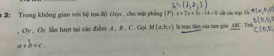 3: Trong không gian với hệ tọa độ Oxyz , cho mặt phẳng (P): x+2y+3z-14=0 cắt các trục Ox
, Oy, Oz lần lượt tại các điểm A , B , C. Gọi M(a;b;c) là trực tâm của tam giác ABC. Tính
a+b+c.