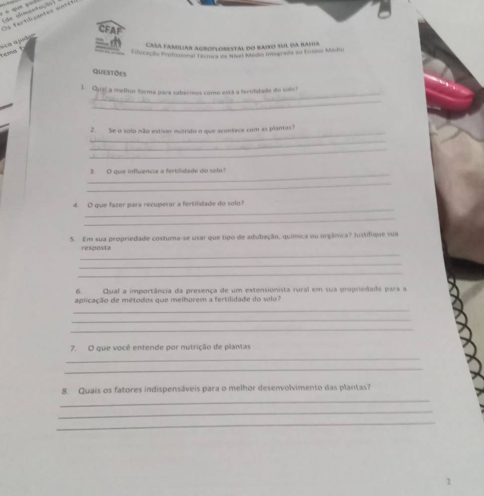 é que pod 
(de alimentação) 
Os fertilizantes sintéts 
CFA 
ica a judar 
CASA FAMiliAr AGROFLORestAl do Baixo sul da BaHia 
tem Educação Profissional Técnica de Nível Médio Integrada ao Ensino Médtio 
questões 
_ 
1. Qual a melhor forma para sabermos como está a fertifidade do solo? 
_ 
_ 
2. Se o solo não estíver nutrido o que acontece com as plantas? 
_ 
_ 
_ 
3. O que influencia a fertilidade do solo? 
_ 
_ 
4. O que fazer para recuperar a fertilidade do solo? 
_ 
5. Em sua propriedade costuma-se usar que tipo de adubação, química ou orgânica? Justifique sua 
_ 
resposta 
_ 
_ 
6. Qual a importância da presença de um extensionista rural em sua propriedade para a 
aplicação de métodos que melhorem a fertilidade do solo? 
_ 
_ 
_ 
7. O que você entende por nutrição de plantas 
_ 
_ 
8. Quaís os fatores indispensáveis para o melhor desenvolvimento das plantas? 
_ 
_ 
_ 
2