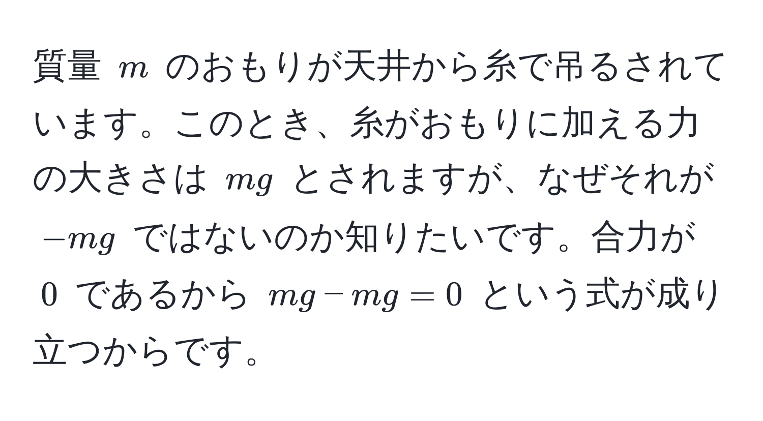 質量 $m$ のおもりが天井から糸で吊るされています。このとき、糸がおもりに加える力の大きさは $mg$ とされますが、なぜそれが $-mg$ ではないのか知りたいです。合力が $0$ であるから $mg - mg = 0$ という式が成り立つからです。