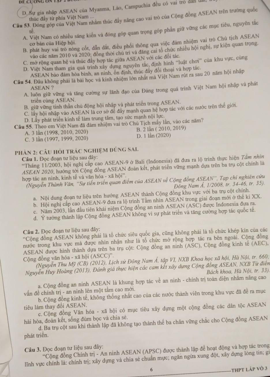 Đe cựơng ôn tập
D. Sự gia nhập ASEAN của Myanma, Lào, Campuchia đều có vai trò dân lấi
Câu 53. Đóng góp của Việt Nam nhằm thúc đầy nâng cao vai trò của Cộng đồng ASEAN trên trường quốc
thúc đầy từ phía Việt Nam ...
A. Việt Nam có nhiều sáng kiển và đóng góp quan trọng góp phần giữ vững các mục tiêu, nguyên tắc
té.
cơ bản của Hiệp hội.
B. phát huy vai trò nòng cốt, dẫn dất, điều phối thông qua việc đảm nhiệm vai trò Chủ tịch ASEAN
vào các năm 2010 và 2020; đồng thời chủ trì và đăng cai tổ chức nhiều hội nghị, sự kiện quan trọng.
C. mở rộng quan hệ và thúc đẩy hợp tác giữa ASEAN với các đối tác.
D. Việt Nam tham gia quá trình xây dựng nguyên tác, định hình “luật chơi” của khu vực, cùng
ASEAN bảo đảm hòa bình, an ninh, ổn định, thúc đẩy đối thoại và hợp tác.
Câu 54. Đâu không phải là bài học và kinh nhiệm lớn nhất mà Việt Nam rút ra sau 20 năm hội nhập
ASEAN ?
A. luôn giữ vững và tăng cường sự lãnh đạo của Đảng trong quá trình Việt Nam hội nhập và phát
triển cùng ASEAN.
B. giữ vững tinh thần chủ động hội nhập và phát triển trong ASEAN.
C. lấy hội nhập vào ASEAN là cơ sở để đầy mạnh quan hệ hợp tác với các nước trên thế giới.
D. Lấy phát triển kinh tế làm trung tâm, tạo sức mạnh nội lực.
Câu 55. Theo em Việt Nam đã đảm nhiệm vai trò Chủ Tịch mấy lần, vào các năm?
A. 3 lần (1998, 2010, 2020) B. 2 lần ( 2010, 2019)
C. 3 lần (1997, 1999, 2020) D. 1 lần (2020)
PhảN 2: CÂU HồI tRÁC ngHIệM đÚnG SAI.
Câu 1. Đọc đoạn tư liệu sau đây:
“Tháng 11/2003, hội nghị cấp cao ASEAN-9 ở Bali (Indonesia) đã đưa ra lộ trình thực hiện Tâm nhìn
ASEAN 2020, hướng tới Cộng đồng ASEAN đoàn kết, phát triển vững mạnh dựa trên ba trụ cột chính là
hợp tác an ninh, kinh tế và văn hóa - xã hội”.
(Nguyễn Thành Văn, “'Sự tiến triển quan điểm của ASEAN về Cộng đồng ASEAN”, Tạp chí nghiên cứu
Đông Nam Å, 1/2008, tr. 34-46, tr. 35).
a. Nội dung đoạn tư liệu trên hướng ASEAN thành Cộng đồng khu vực với ba trụ cột chính.
b. Hội nghị cấp cao ASEAN-9 đưa ra lộ trình Tầm nhìn ASEAN trong giai đoạn mới ở thế ki XX.
c. Năm 2003, lần đầu tiên khái niệm Cộng đồng an ninh ASEAN (ASC) được Indonesia đưa ra.
d. Ý tưởng thành lập Cộng đồng ASEAN không vì sự phát triển và tăng cường hợp tác quốc tế.
Câu 2. Đọc đoạn tư liệu sau đây:
“Cộng đồng ASEAN không phải là tổ chức siêu quốc gia, cũng không phải là tổ chức khép kín của các
nước trong khu vực mà được nhìn nhận như là tổ chức mở rộng hợp tác ra bên ngoài. Cộng đồng
ASEAN được hình thành dựa trên ba trụ cột: Cộng đồng an ninh (ASC), Cộng đồng kinh tế (AEC),
Cộng đồng văn hóa - xã hội (ASCC)''.
(Nguyễn Thu Mỹ (CB) (2012), Lịch sử Đông Nam Á, tập VI, NXB Khoa học xã hội, Hà Nội, tr. 660;
Nguyễn Huy Hoàng (2013), Đánh giá thực hiện các cam kết xây dựng Cộng đồng ASEAN, NXB Từ điển
Bách khoa, Hà Nội, tr. 33).
a. Cộng đồng an ninh ASEAN là khung hợp tác về an ninh - chính trị toàn diện nhằm nâng cao
vấn đề chính trị - an ninh lên một tầm cao mới.
b. Cộng đồng kinh tế, không thống nhất cao của các nước thành viên trong khu vực đã đề ra mục
tiêu làm thay đổi ASEAN.
c. Cộng đồng Văn hóa - xã hội có mục tiêu xây dựng một cộng đồng các dân tộc ASEAN
hài hòa, đoàn kết, sống đùm bọc và chia sẻ.
d. Ba trụ cột sau khi thành lập đã không tạo thành thế ba chân vững chắc cho Cộng đồng ASEAN
phát triển.
Câu 3. Đọc đoạn tư liệu sau đây:
“Cộng đồng Chính trị - An ninh ASEAN (APSC) được thành lập để hoạt động và hợp tác trong
lĩnh vực chính là: chính trị; xây dựng và chia sẻ chuẩn mực; ngăn ngừa xung đột, xây dựng lòng tin; gi
6 -THPT láp vò 3