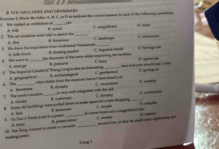 VOCABULARIES AND GRAMMARS
Exercise 1: Mark the letter A, B, C, or D to indicate the correct answer to each of the following questions.
1. We visited an exhibition of _art
A. folk B. scenic C. magnificent D. intact
2. The art students were told to sketch the_ .
A. fine B. limestone C. landscape D. monument
3. He drew his inspiration from traditional Vietnamese _,.
A. folk music B. floating market C. imperial citadel D. heritage site
4. We want to _the character of the town while improving the facilities.
A. emerge B. preserve C. bury D. appreciate
5. The Imperial Citadel of Thang Long is also an interesting_ area everyone should pay a visit.
A. geographical B. archaeological C. geothermal D. geological
6. The _relics stolen from the museum haven't been found yet.
A. limestone B. dynasty C. excavation D. worship
7. The town's modem _is very well integrated with the old.
A. citadel B. craftsman C. dynasty D. architecture
8. Some old buildings were pulled down to make space for a new shopping_
A. fine B. limestone C. temple D. complex
D. somery
9. Tu Duc's Tomb is set in a poetic_ of a pine forest and a magnificent lake.
A. lotus B. preservation C. mosaic
10. The King wanted to create a romantic _around him so that he could enjoy sightseving and 
making poem.
Trang 2