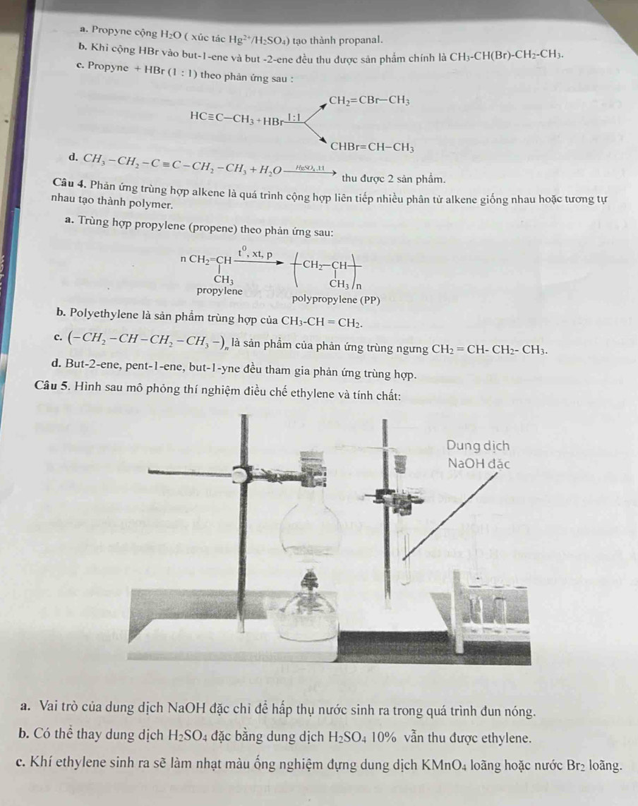 a. Propyne cộng H_2O ( xúc tác Hg^(2+)/H_2SO_4) tạo thành propanal.
b. Khi cộng HBr vào but-1-ene và but -2-ene đều thu được sản phẩm chính là CH_3-CH(Br)-CH_2-CH_3.
c. Propyne +HBr(1:1) theo phản ứng sau :
CH_2=CBr-CH_3
HCequiv C-CH_3+HBrxrightarrow 1:1
CHBr=CH-CH_3
d. CH_3-CH_2-Cequiv C-CH_2-CH_3+H_2Oxrightarrow HeSO_4.11 thu được 2 sản phẩm.
Câu 4. Phản ứng trùng hợp alkene là quá trình cộng hợp liên tiếp nhiều phân tử alkene giống nhau hoặc tương tự
nhau tạo thành polymer.
a. Trùng hợp propylene (propene) theo phản ứng sau:
nCH_2=CHfrac t^0.xt,pCH_3to -CH_2-CHfrac CH_3)_n
propylene polypropylene (PP)
b. Polyethylene là sản phẩm trùng hợp của CH_3-CH=CH_2.
c. (-CH_2-CH-CH_2-CH_3-) là sản phầm của phản ứng trùng ngưng CH_2=CH-CH_2-CH_3.
d. But-2-ene, pent-1-ene, but-1-yne đều tham gia phản ứng trùng hợp.
Câu 5. Hình sau mô phỏng thí nghiệm điều chế ethylene và tính chất:
a. Vai trò của dung dịch NaOH đặc chỉ để hấp thụ nước sinh ra trong quá trình đun nóng.
b. Có thể thay dung dịch H_2SO_4 đặc bằng dung dịch H_2SO 4 10% vẫn thu được ethylene.
c. Khí ethylene sinh ra sẽ làm nhạt màu ống nghiệm đựng dung dịch KMnO₄ loãng hoặc nước Br₂ loãng.