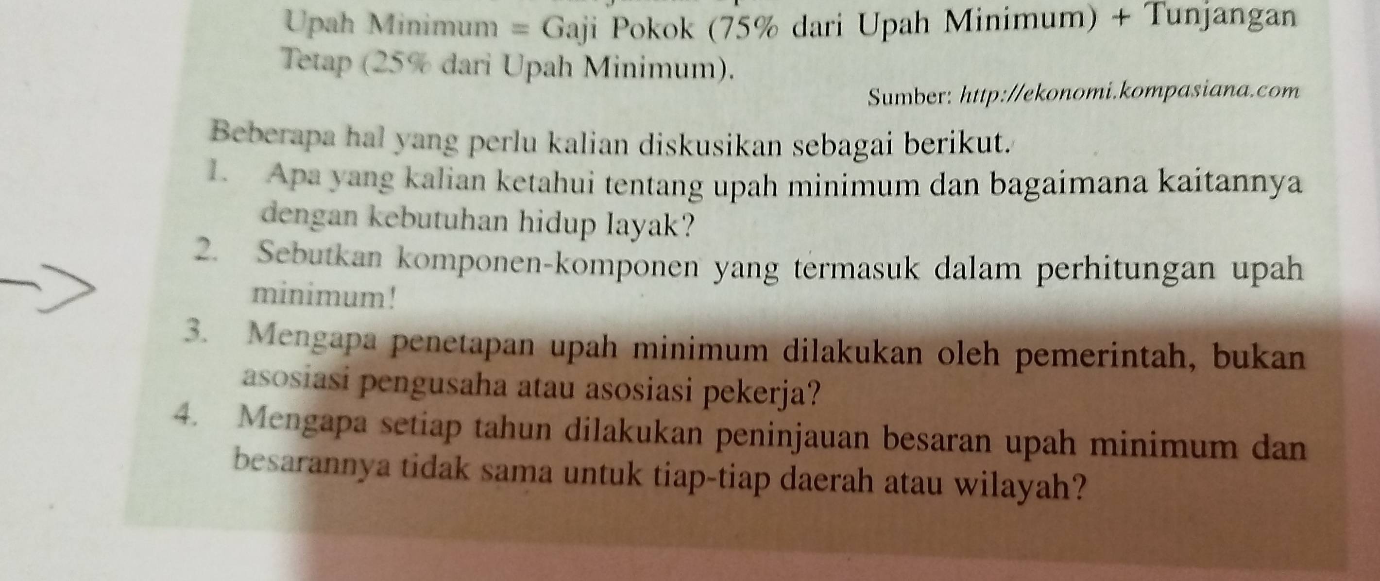 Upah Minimum = Gaji Pokok (75% dari Upah Minimum) + Tunjangan 
Tetap (25% dari Upah Minimum). 
Sumber: http://ekonomi.kompasiana.com 
Beberapa hal yang perlu kalian diskusikan sebagai berikut. 
1. Apa yang kalian ketahui tentang upah minimum dan bagaimana kaitannya 
dengan kebutuhan hidup layak? 
2. Sebutkan komponen-komponen yang termasuk dalam perhitungan upah 
minimum! 
3. Mengapa penetapan upah minimum dilakukan oleh pemerintah, bukan 
asosiasi pengusaha atau asosiasi pekerja? 
4. Mengapa setiap tahun dilakukan peninjauan besaran upah minimum dan 
besarannya tidak sama untuk tiap-tiap daerah atau wilayah?