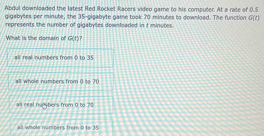 Abdul downloaded the latest Red Rocket Racers video game to his computer. At a rate of 0.5
gigabytes per minute, the 35-gigabyte game took 70 minutes to download. The function G(t)
represents the number of gigabytes downloaded in t minutes.
What is the domain of G(t)
all real numbers from 0 to 35
all whole numbers from 0 to 70
all real numbers from 0 to 70
all whole numbers from 0 to 35