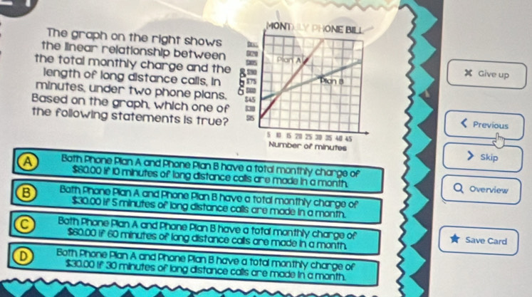 The graph on the right shows 
the linear relationship between Give up
the total monthly charge and the
length of long distance calls, In
minutes, under two phone plans.
Based on the graph, which one ofPrevious
the following statements is true?
Skip
a Both Phone Plan A and Phone Plan B have a total monthly charge of Overview
$60,00 if 10 minutes of long distance calls are made in a month.
B Both Phone Plan A and Phone Plan B have a total monthly charge of
$30.00 if 5 minutes of long distance calls are made in a month.
a Both Phone Plan A and Phone Plan B have a total monthly charge of Save Card
$60.00 if 60 minutes of long distance calls are made in a month.
D Both Phone Plan A and Phone Plan B have a total monthly charge of
$30.00 if 30 minutes of long distance calls are made in a month.