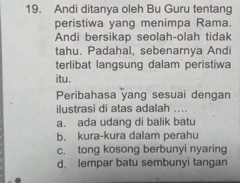 Andi ditanya oleh Bu Guru tentang
peristiwa yang menimpa Rama.
Andi bersikap seolah-olah tidak
tahu. Padahal, sebenarnya Andi
terlibat langsung dalam peristiwa
itu.
Peribahasa yang sesuai dengan
ilustrasi di atas adalah ....
a. ada udang di balik batu
b. kura-kura dalam perahu
c. tong kosong berbunyi nyaring
d. lempar batu sembunyi tangan