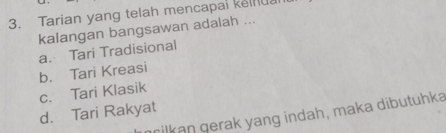 Tarian yang telah mencapal kelnuan
kalangan bangsawan adalah ...
a. Tari Tradisional
b. Tari Kreasi
c. Tari Klasik
d. Tari Rakyat
nrilkan gerak yang indah, maka dibutuhka