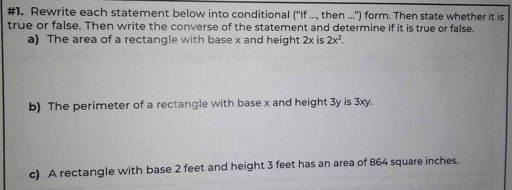 #1. Rewrite each statement below into conditional ('' If ..., then ...”) form. Then state whether it is 
true or false. Then write the converse of the statement and determine if it is true or false. 
a) The area of a rectangle with base x and height 2x is 2x^2. 
b) The perimeter of a rectangle with base x and height 3y is 3xy. 
c) A rectangle with base 2 feet and height 3 feet has an area of 864 square inches.