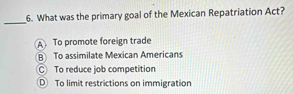 What was the primary goal of the Mexican Repatriation Act?
_
A To promote foreign trade
B To assimilate Mexican Americans
C To reduce job competition
D To limit restrictions on immigration