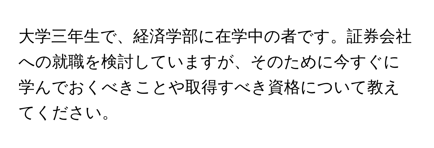 大学三年生で、経済学部に在学中の者です。証券会社への就職を検討していますが、そのために今すぐに学んでおくべきことや取得すべき資格について教えてください。