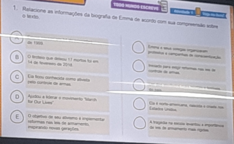 TOOO HINDO ESCREYE
0 texto
1. Relacione as informações da biografia de Emma de acordo com sua compreensão sobre
dn 1909
Ea e seua começãs organzaam
protmatos e campantas da conscentzação
B O frótsio que deixou 17 mortos foi em lcuada pará eeó refaemás nas los de
l4 de tevereião do 2018 controle de ermas
C Ela ficou conhecida como ativista 
pelo controle de armas do sais
D Ajudou a liderar o movmento "March Da é cortoaancana, amata e cmato nos
for Our Lives" Estados Unidos
E O objetivo de seu ativamo é implementar A tragadia as esccia iventas a importinos
reformas nas leis de armamento, da les de armamento maís rádas
inspirando novas gerações.