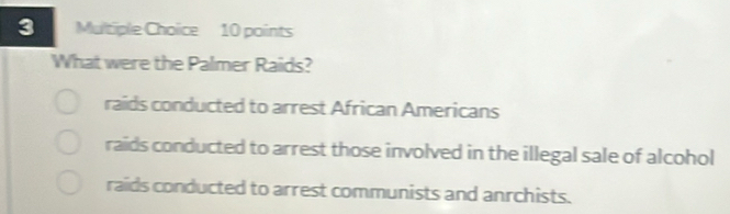 What were the Palmer Raids?
raids conducted to arrest African Americans
raids conducted to arrest those involved in the illegal sale of alcohol
raids conducted to arrest communists and anrchists.