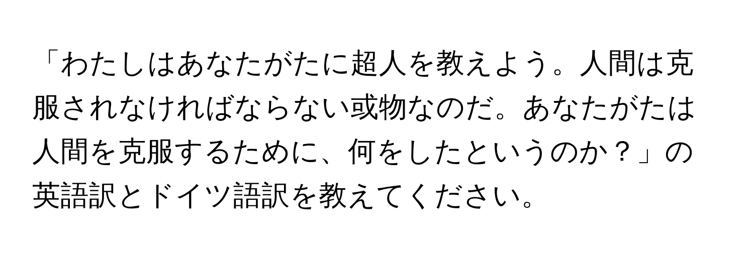 「わたしはあなたがたに超人を教えよう。人間は克服されなければならない或物なのだ。あなたがたは人間を克服するために、何をしたというのか？」の英語訳とドイツ語訳を教えてください。