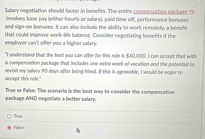 Salary negotiation should factor in benefts. The entire compensation package 
involves base pay (either hourly or salary), paid time off, performance bonuses
and sign-on bonuses. It can also include the ability to work remotely, a beneft
that could improve work-life balance. Consider negotiating benefts if the
employer can't offer you a higher salary.
"I understand that the best you can offer for this role is $60,000. I can accept that with
a compensation package that includes one extra week of vacation and the potential to
revisit my salary 90 days after being hired. If this is agreeable, I would be eager to
accept this role."
True or False: The scenario is the best way to consider the compensation
package AND negotiate a better salary.
True
False