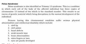 Patau Syndrome Patau syndrome is also identified as Trisomy 13 syndrome. This is a condition 
in which each cell of the body of the affected individual has three copies of 
chromosome 13 instead of two which is the standard number. This results to an 
individual. excess of genetic material which bring disruptions to the normal development of the 
Persons having this chromosomal condition suffer serious physical 
abnonmalities and intellectual disability which inclade: 
1. cleft lip 
3. heart defects 2. cleft palate 
5. brain abnormalities 4. weak muscle tone 
7. eyes are poorly developed 6. extra fingers or toes