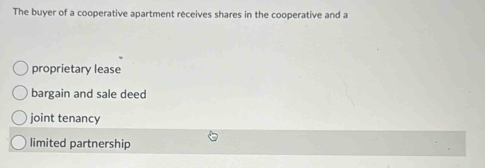 The buyer of a cooperative apartment receives shares in the cooperative and a
proprietary lease
bargain and sale deed
joint tenancy
limited partnership